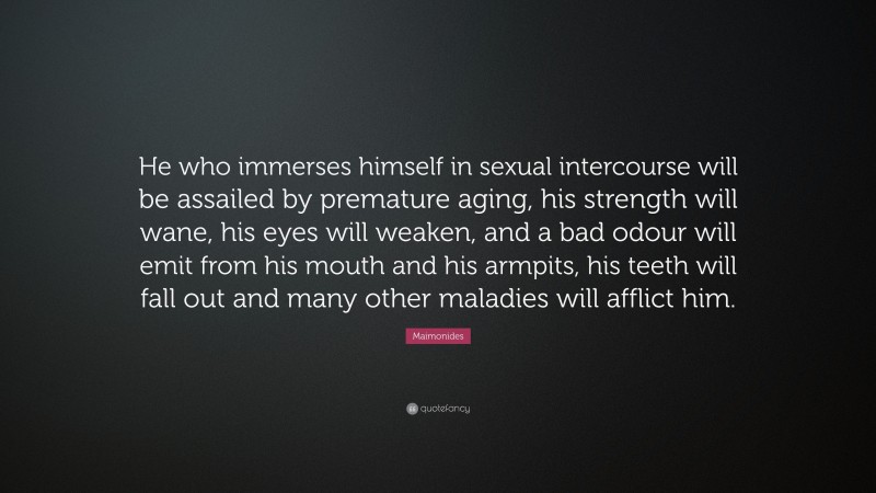 Maimonides Quote: “He who immerses himself in sexual intercourse will be assailed by premature aging, his strength will wane, his eyes will weaken, and a bad odour will emit from his mouth and his armpits, his teeth will fall out and many other maladies will afflict him.”