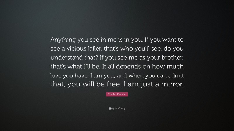 Charles Manson Quote: “Anything you see in me is in you. If you want to see a vicious killer, that’s who you’ll see, do you understand that? If you see me as your brother, that’s what I’ll be. It all depends on how much love you have. I am you, and when you can admit that, you will be free. I am just a mirror.”