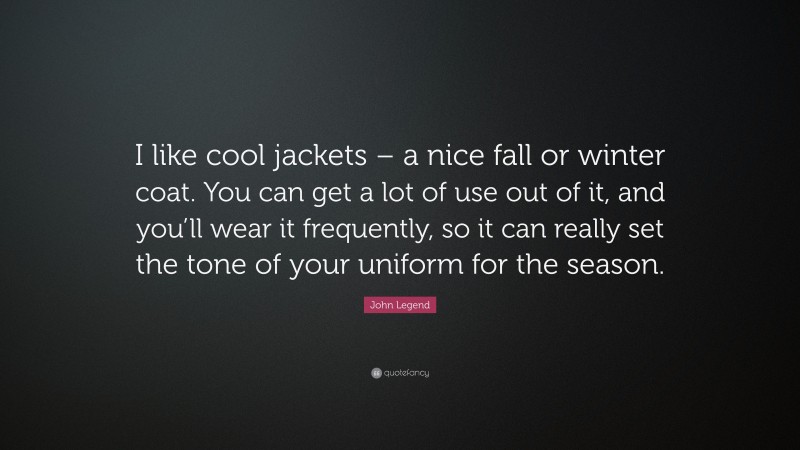 John Legend Quote: “I like cool jackets – a nice fall or winter coat. You can get a lot of use out of it, and you’ll wear it frequently, so it can really set the tone of your uniform for the season.”