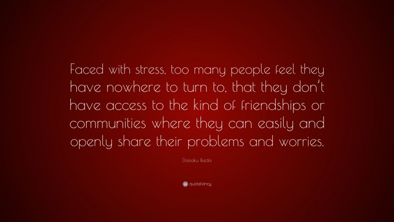 Daisaku Ikeda Quote: “Faced with stress, too many people feel they have nowhere to turn to, that they don’t have access to the kind of friendships or communities where they can easily and openly share their problems and worries.”