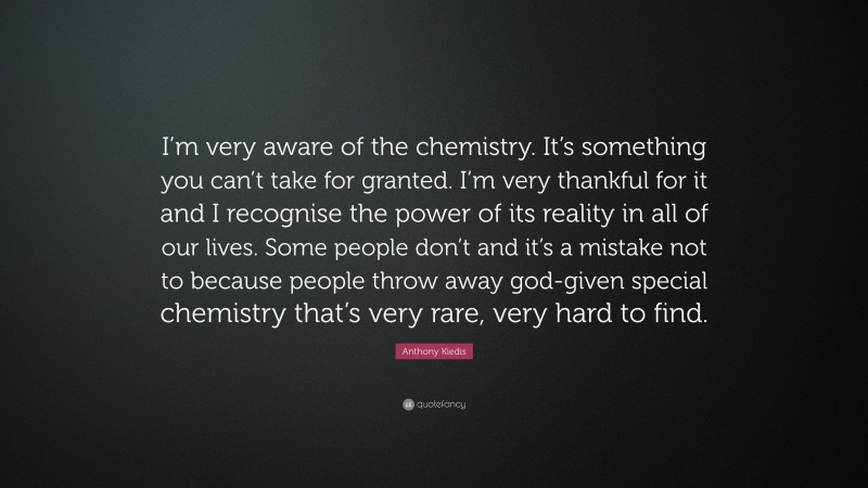 Anthony Kiedis Quote: “I’m very aware of the chemistry. It’s something you can’t take for granted. I’m very thankful for it and I recognise the power of its reality in all of our lives. Some people don’t and it’s a mistake not to because people throw away god-given special chemistry that’s very rare, very hard to find.”