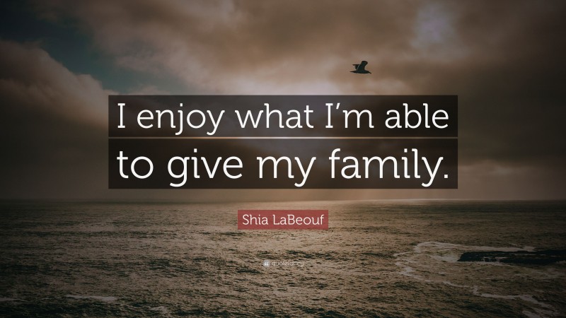 Shia LaBeouf Quote: “I enjoy what I’m able to give my family.”