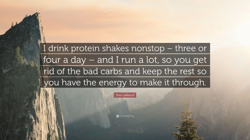 Shia LaBeouf Quote: “I drink protein shakes nonstop – three or four a day – and I run a lot, so you get rid of the bad carbs and keep the rest so you have the energy to make it through.”