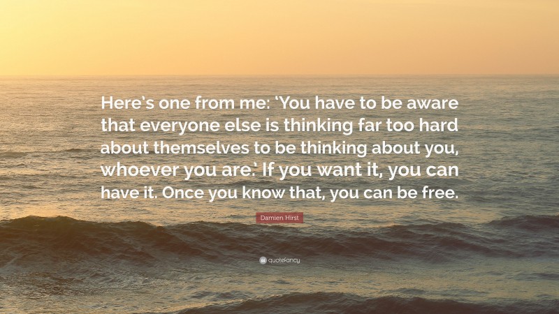 Damien Hirst Quote: “Here’s one from me: ‘You have to be aware that everyone else is thinking far too hard about themselves to be thinking about you, whoever you are.’ If you want it, you can have it. Once you know that, you can be free.”