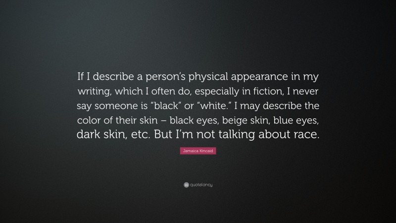 Jamaica Kincaid Quote: “If I describe a person’s physical appearance in my writing, which I often do, especially in fiction, I never say someone is “black” or “white.” I may describe the color of their skin – black eyes, beige skin, blue eyes, dark skin, etc. But I’m not talking about race.”