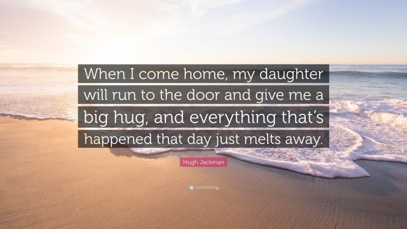 Hugh Jackman Quote: “When I come home, my daughter will run to the door and give me a big hug, and everything that’s happened that day just melts away.”