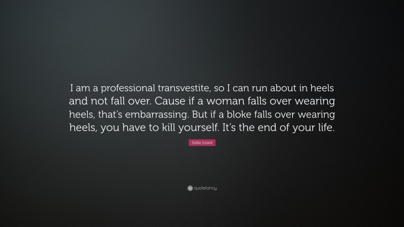 Eddie Izzard Quote: “I am a professional transvestite, so I can run about in heels and not fall over. Cause if a woman falls over wearing heels, that’s embarrassing. But if a bloke falls over wearing heels, you have to kill yourself. It’s the end of your life.”