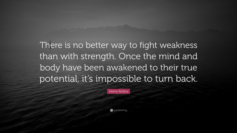 Henry Rollins Quote: “There is no better way to fight weakness than with strength. Once the mind and body have been awakened to their true potential, it’s impossible to turn back.”