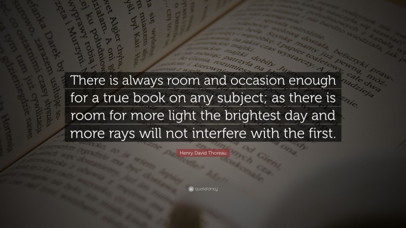 Henry David Thoreau Quote: “There is always room and occasion enough for a true book on any subject; as there is room for more light the brightest day and more rays will not interfere with the first.”