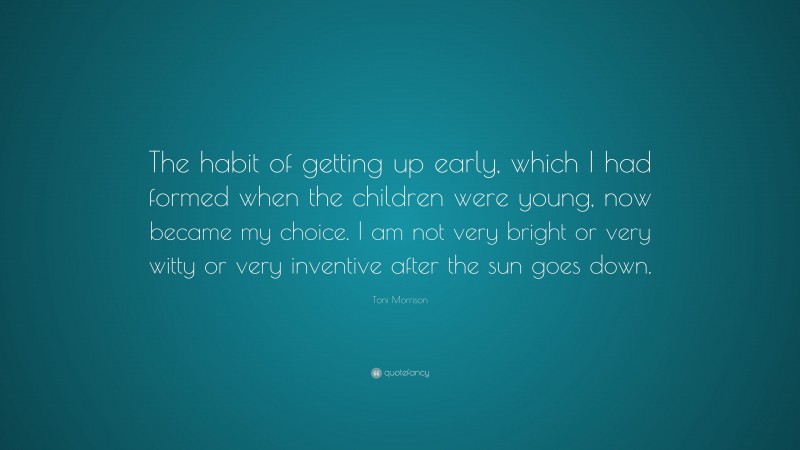 Toni Morrison Quote: “The habit of getting up early, which I had formed when the children were young, now became my choice. I am not very bright or very witty or very inventive after the sun goes down.”
