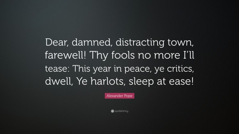 Alexander Pope Quote: “Dear, damned, distracting town, farewell! Thy fools no more I’ll tease: This year in peace, ye critics, dwell, Ye harlots, sleep at ease!”