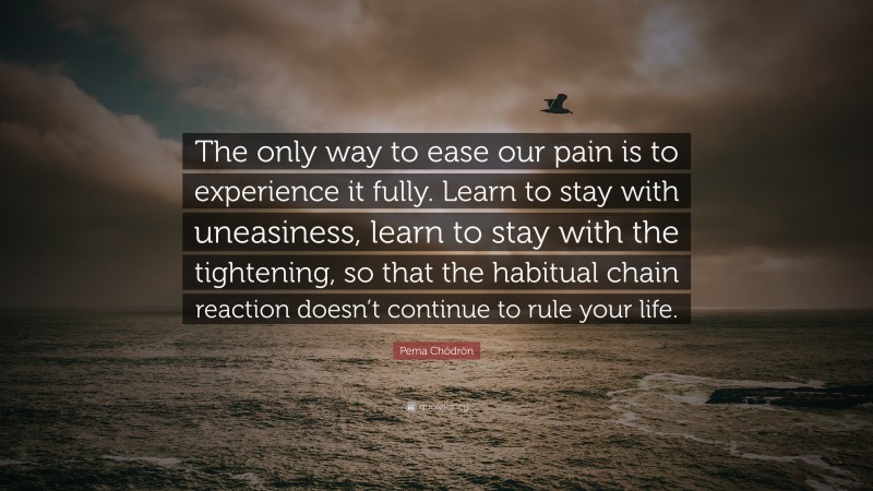 Pema Chödrön Quote: “The only way to ease our pain is to experience it fully. Learn to stay with uneasiness, learn to stay with the tightening, so that the habitual chain reaction doesn’t continue to rule your life.”