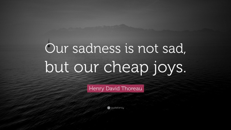 Henry David Thoreau Quote: “Our sadness is not sad, but our cheap joys.”