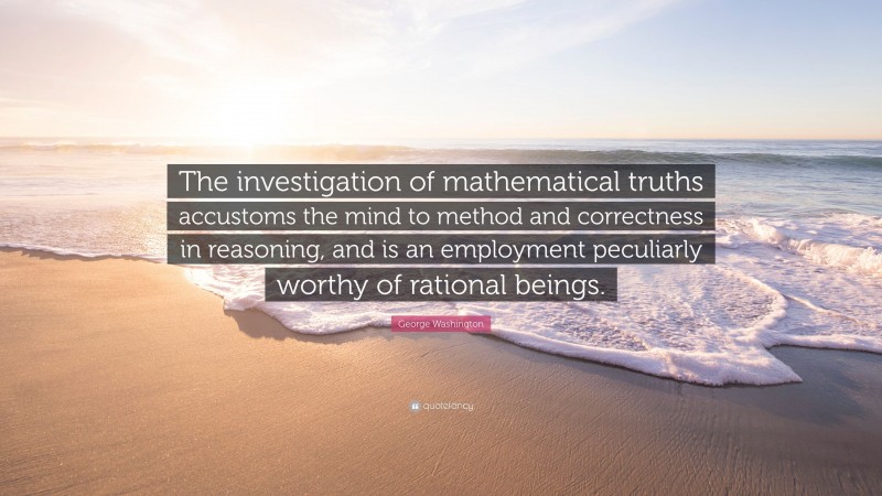 George Washington Quote: “The investigation of mathematical truths accustoms the mind to method and correctness in reasoning, and is an employment peculiarly worthy of rational beings.”