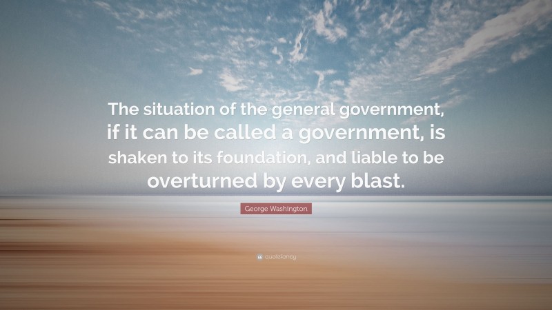 George Washington Quote: “The situation of the general government, if it can be called a government, is shaken to its foundation, and liable to be overturned by every blast.”