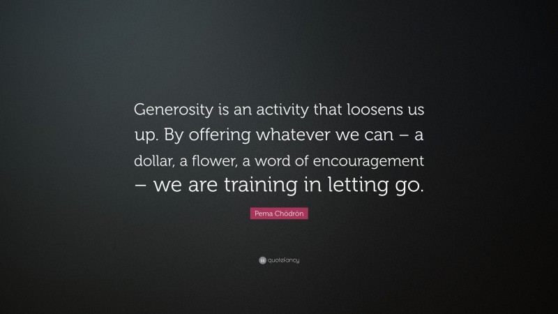 Pema Chödrön Quote: “Generosity is an activity that loosens us up. By offering whatever we can – a dollar, a flower, a word of encouragement – we are training in letting go.”