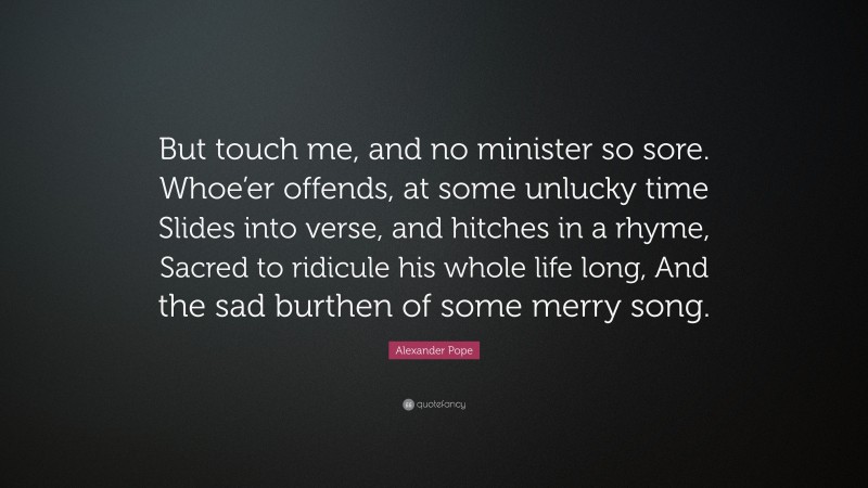 Alexander Pope Quote: “But touch me, and no minister so sore. Whoe’er offends, at some unlucky time Slides into verse, and hitches in a rhyme, Sacred to ridicule his whole life long, And the sad burthen of some merry song.”