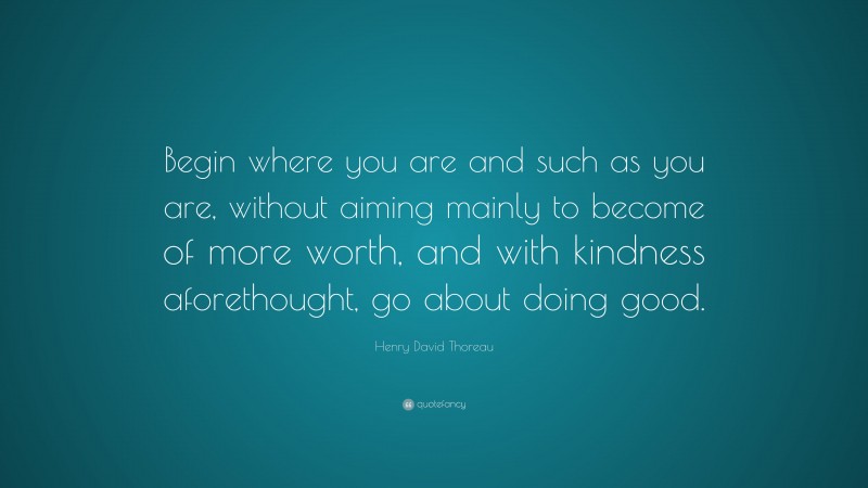 Henry David Thoreau Quote: “Begin where you are and such as you are, without aiming mainly to become of more worth, and with kindness aforethought, go about doing good.”
