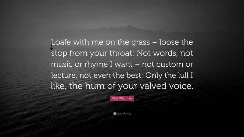 Walt Whitman Quote: “Loafe with me on the grass – loose the stop from your throat; Not words, not music or rhyme I want – not custom or lecture, not even the best; Only the lull I like, the hum of your valved voice.”
