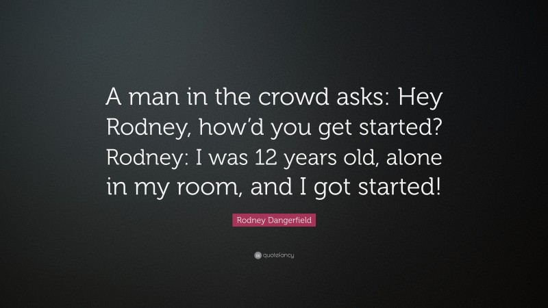 Rodney Dangerfield Quote: “A man in the crowd asks: Hey Rodney, how’d you get started? Rodney: I was 12 years old, alone in my room, and I got started!”