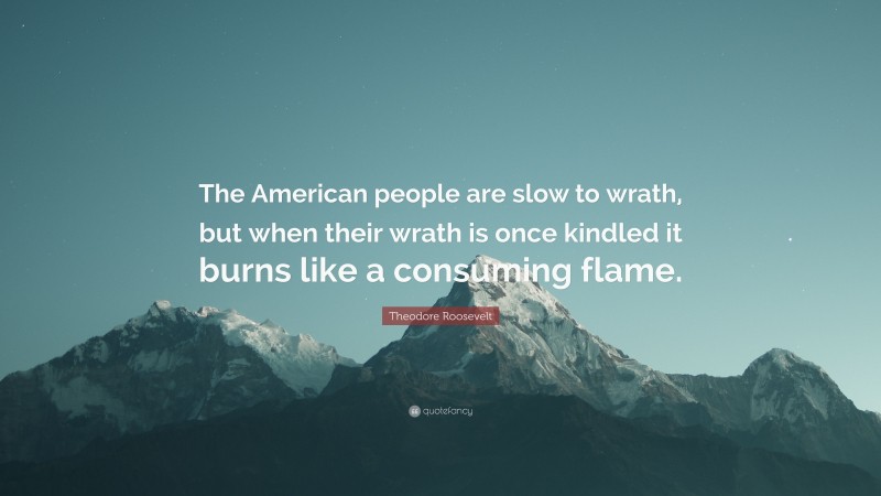 Theodore Roosevelt Quote: “The American people are slow to wrath, but when their wrath is once kindled it burns like a consuming flame.”
