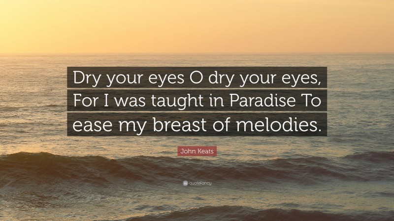John Keats Quote: “Dry your eyes O dry your eyes, For I was taught in Paradise To ease my breast of melodies.”