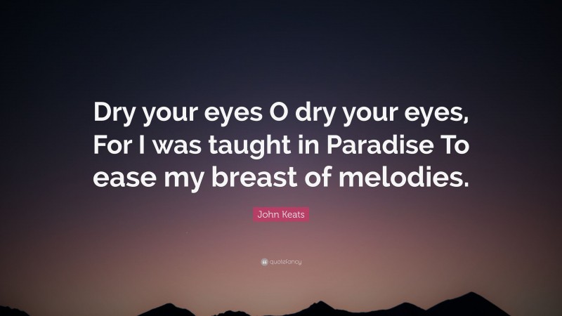 John Keats Quote: “Dry your eyes O dry your eyes, For I was taught in Paradise To ease my breast of melodies.”