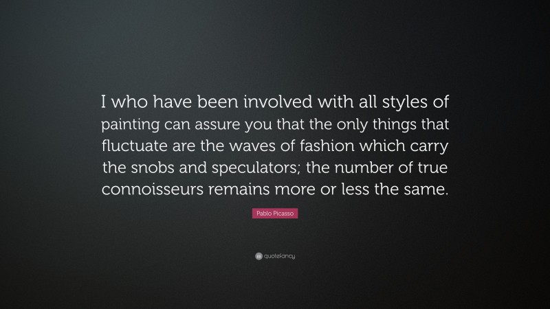 Pablo Picasso Quote: “I who have been involved with all styles of painting can assure you that the only things that fluctuate are the waves of fashion which carry the snobs and speculators; the number of true connoisseurs remains more or less the same.”