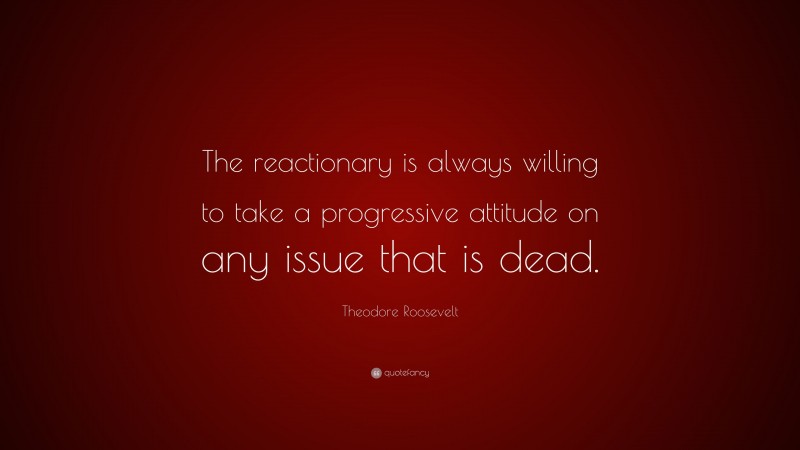 Theodore Roosevelt Quote: “The reactionary is always willing to take a progressive attitude on any issue that is dead.”