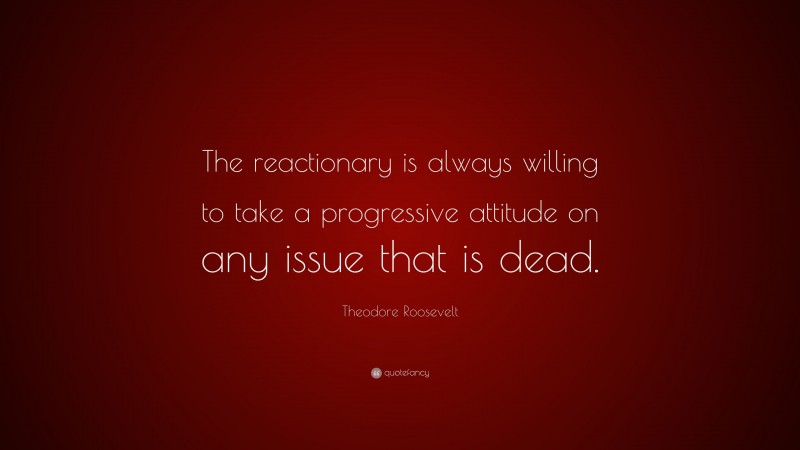 Theodore Roosevelt Quote: “The reactionary is always willing to take a progressive attitude on any issue that is dead.”