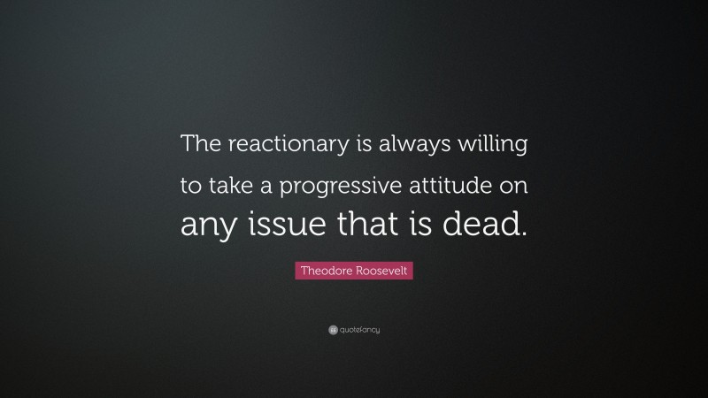 Theodore Roosevelt Quote: “The reactionary is always willing to take a progressive attitude on any issue that is dead.”