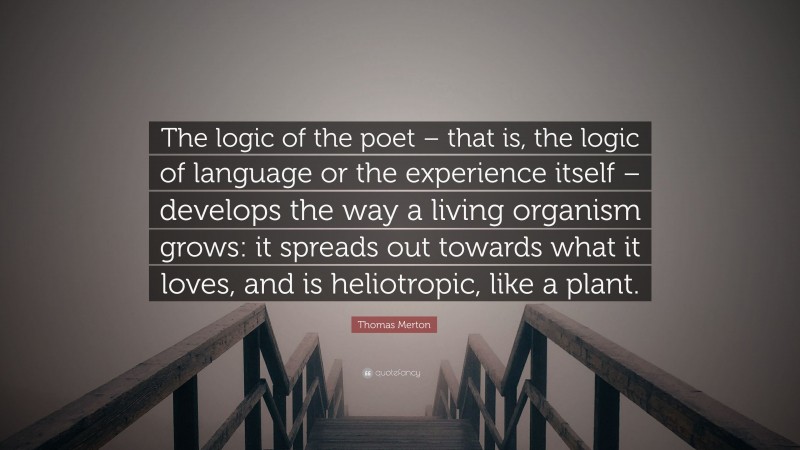 Thomas Merton Quote: “The logic of the poet – that is, the logic of language or the experience itself – develops the way a living organism grows: it spreads out towards what it loves, and is heliotropic, like a plant.”