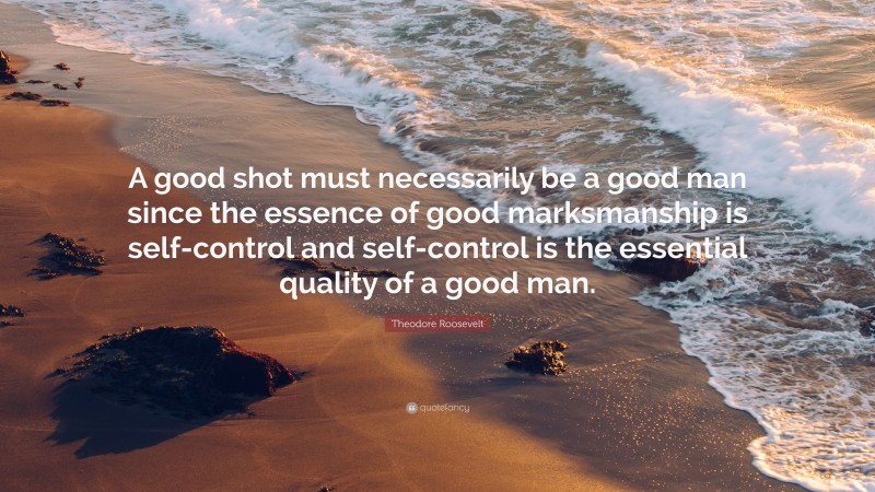 Theodore Roosevelt Quote: “A good shot must necessarily be a good man since the essence of good marksmanship is self-control and self-control is the essential quality of a good man.”