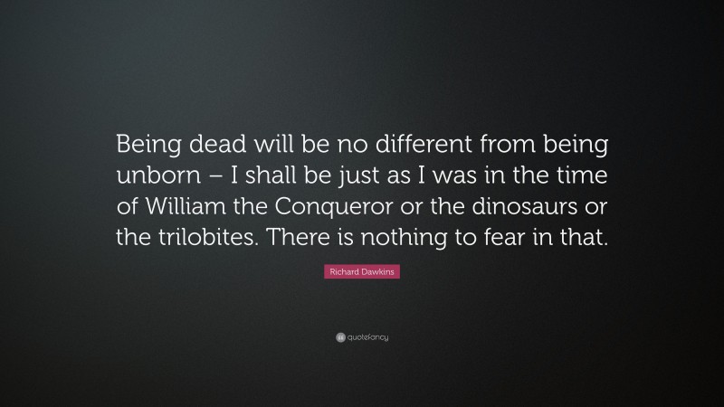 Richard Dawkins Quote: “Being dead will be no different from being unborn – I shall be just as I was in the time of William the Conqueror or the dinosaurs or the trilobites. There is nothing to fear in that.”
