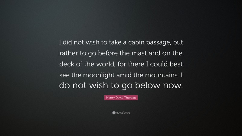 Henry David Thoreau Quote: “I did not wish to take a cabin passage, but rather to go before the mast and on the deck of the world, for there I could best see the moonlight amid the mountains. I do not wish to go below now.”