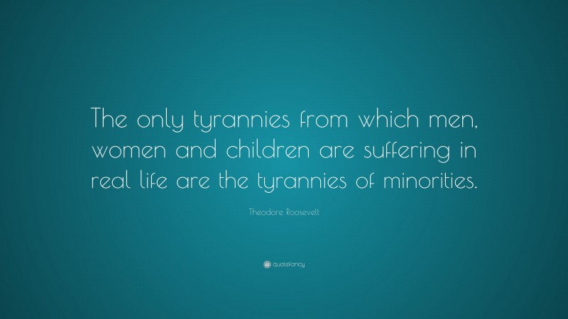 Theodore Roosevelt Quote: “The only tyrannies from which men, women and children are suffering in real life are the tyrannies of minorities.”