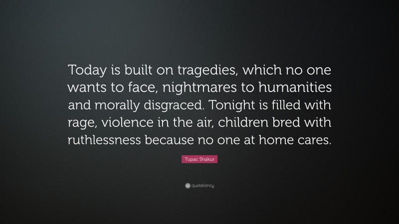Tupac Shakur Quote: “Today is built on tragedies, which no one wants to face, nightmares to humanities and morally disgraced. Tonight is filled with rage, violence in the air, children bred with ruthlessness because no one at home cares.”