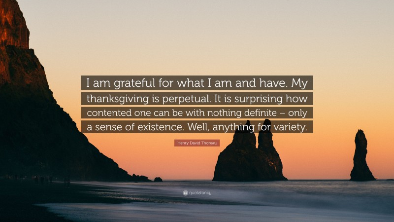 Henry David Thoreau Quote: “I am grateful for what I am and have. My thanksgiving is perpetual. It is surprising how contented one can be with nothing definite – only a sense of existence. Well, anything for variety.”