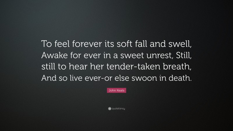 John Keats Quote: “To feel forever its soft fall and swell, Awake for ever in a sweet unrest, Still, still to hear her tender-taken breath, And so live ever-or else swoon in death.”