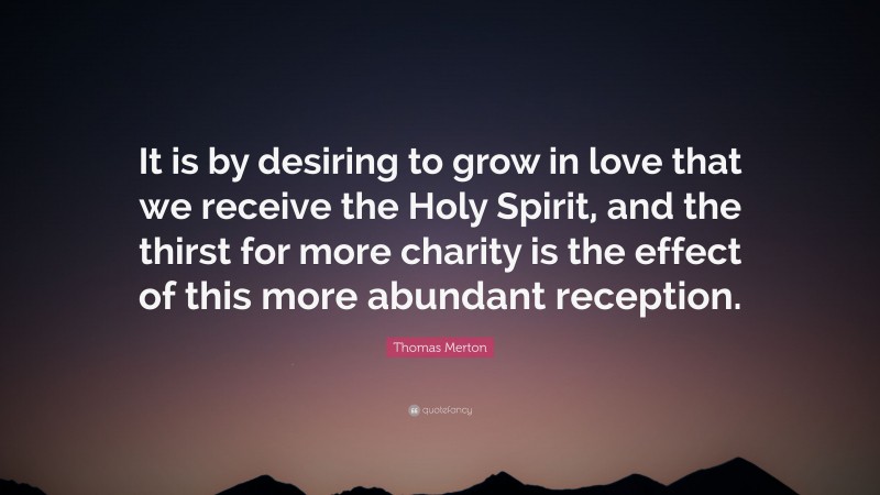 Thomas Merton Quote: “It is by desiring to grow in love that we receive the Holy Spirit, and the thirst for more charity is the effect of this more abundant reception.”