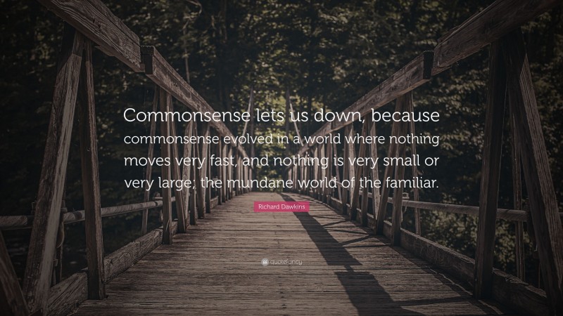 Richard Dawkins Quote: “Commonsense lets us down, because commonsense evolved in a world where nothing moves very fast, and nothing is very small or very large; the mundane world of the familiar.”