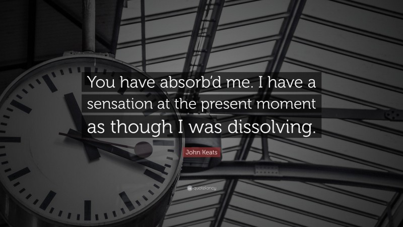 John Keats Quote: “You have absorb’d me. I have a sensation at the present moment as though I was dissolving.”