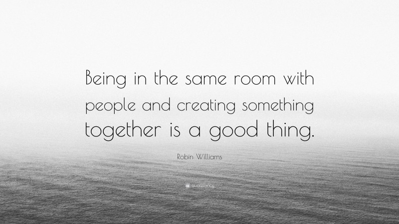 Robin Williams Quote: “Being in the same room with people and creating something together is a good thing.”