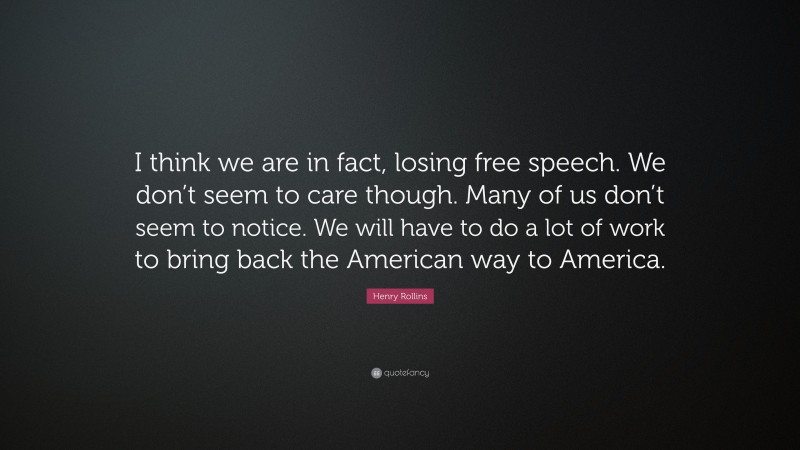 Henry Rollins Quote: “I think we are in fact, losing free speech. We don’t seem to care though. Many of us don’t seem to notice. We will have to do a lot of work to bring back the American way to America.”