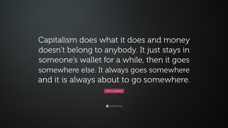 Henry Rollins Quote: “Capitalism does what it does and money doesn’t belong to anybody. It just stays in someone’s wallet for a while, then it goes somewhere else. It always goes somewhere and it is always about to go somewhere.”