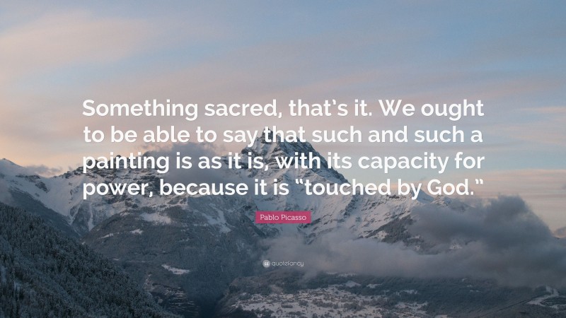 Pablo Picasso Quote: “Something sacred, that’s it. We ought to be able to say that such and such a painting is as it is, with its capacity for power, because it is “touched by God.””