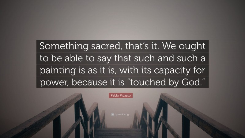 Pablo Picasso Quote: “Something sacred, that’s it. We ought to be able to say that such and such a painting is as it is, with its capacity for power, because it is “touched by God.””