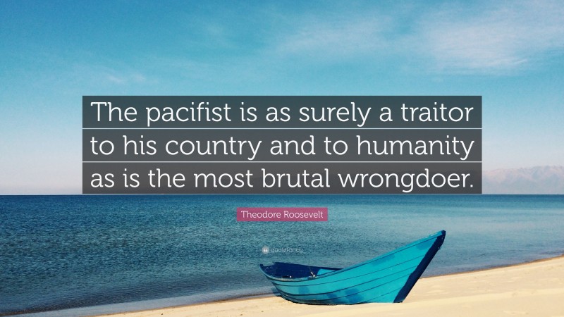 Theodore Roosevelt Quote: “The pacifist is as surely a traitor to his country and to humanity as is the most brutal wrongdoer.”