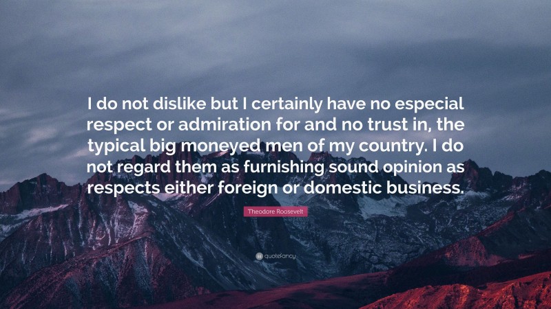 Theodore Roosevelt Quote: “I do not dislike but I certainly have no especial respect or admiration for and no trust in, the typical big moneyed men of my country. I do not regard them as furnishing sound opinion as respects either foreign or domestic business.”