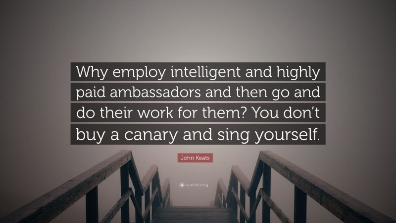 John Keats Quote: “Why employ intelligent and highly paid ambassadors and then go and do their work for them? You don’t buy a canary and sing yourself.”